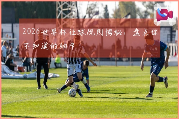2026世界杯让球规则揭秘，盘点你不知道的细节