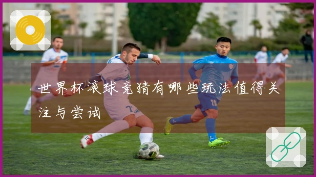 世界杯滚球竞猜有哪些玩法值得关注与尝试