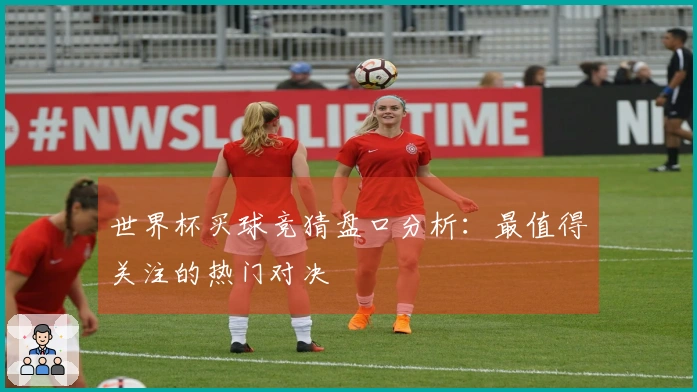 世界杯买球竞猜盘口分析：最值得关注的热门对决