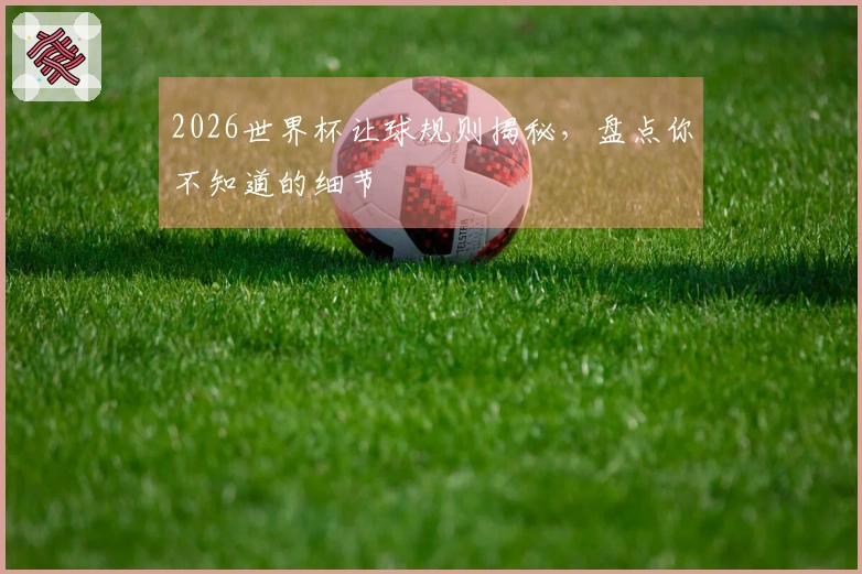 2026世界杯让球规则揭秘,盘点你不知道的细节